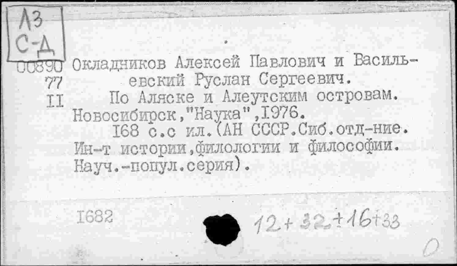 ﻿Ki С-A
UW90 Окладников Алексей Павлович и Василъ-...77 евский Руслан Сергеевич.
тт По Аляске и Алеутским островам. Новосибирск,"Наука”,1976.
168 с.с ил.(АН СССР.Сиб.отд-ние. Ин-т истории,филологии и философии. Науч.-попул.серия).
1682